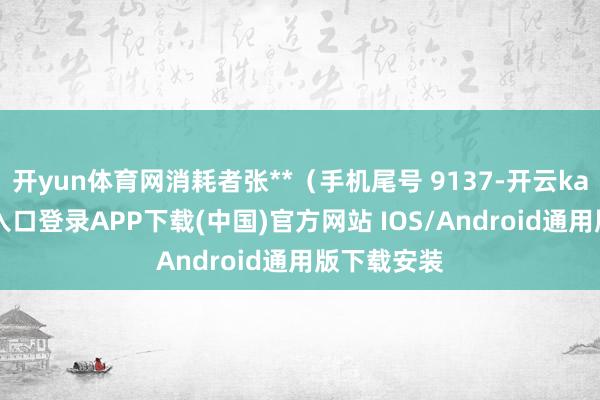 开yun体育网消耗者张**（手机尾号 9137-开云kaiyun登录入口登录APP下载(中国)官方网站 IOS/Android通用版下载安装