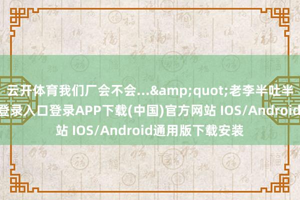 云开体育我们厂会不会...&quot;老李半吐半吞-开云kaiyun登录入口登录APP下载(中国)官方网站 IOS/Android通用版下载安装