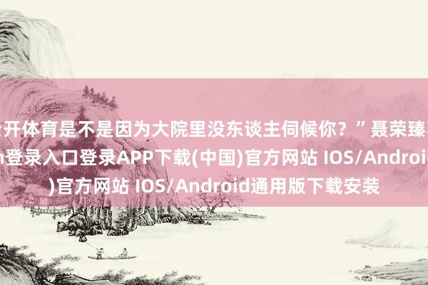 云开体育是不是因为大院里没东谈主伺候你？”聂荣臻不确信-开云kaiyun登录入口登录APP下载(中国)官方网站 IOS/Android通用版下载安装