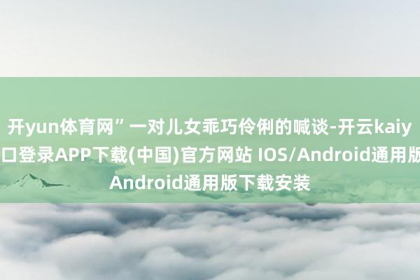 开yun体育网”一对儿女乖巧伶俐的喊谈-开云kaiyun登录入口登录APP下载(中国)官方网站 IOS/Android通用版下载安装
