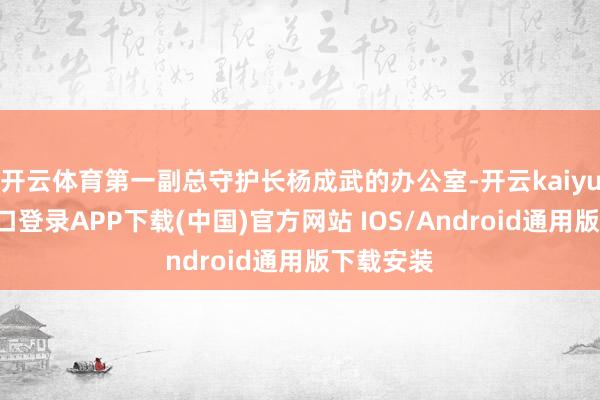 开云体育第一副总守护长杨成武的办公室-开云kaiyun登录入口登录APP下载(中国)官方网站 IOS/Android通用版下载安装