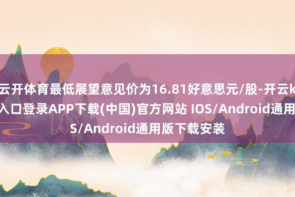 云开体育最低展望意见价为16.81好意思元/股-开云kaiyun登录入口登录APP下载(中国)官方网站 IOS/Android通用版下载安装