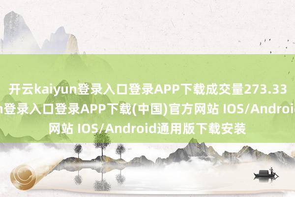 开云kaiyun登录入口登录APP下载成交量273.33万股-开云kaiyun登录入口登录APP下载(中国)官方网站 IOS/Android通用版下载安装