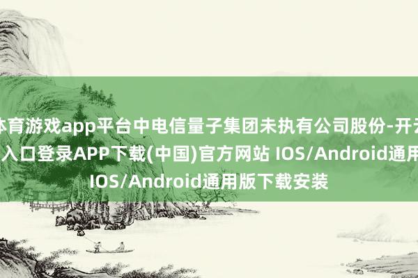 体育游戏app平台中电信量子集团未执有公司股份-开云kaiyun登录入口登录APP下载(中国)官方网站 IOS/Android通用版下载安装