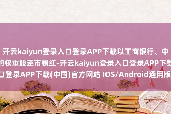 开云kaiyun登录入口登录APP下载以工商银行、中国石油、长江电力为首的权重股逆市飘红-开云kaiyun登录入口登录APP下载(中国)官方网站 IOS/Android通用版下载安装