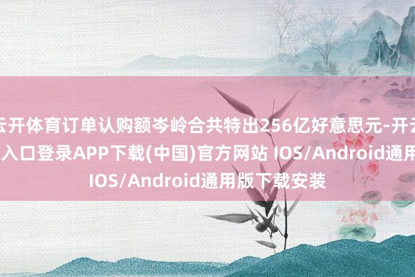 云开体育订单认购额岑岭合共特出256亿好意思元-开云kaiyun登录入口登录APP下载(中国)官方网站 IOS/Android通用版下载安装
