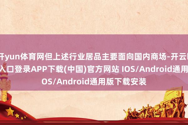 开yun体育网但上述行业居品主要面向国内商场-开云kaiyun登录入口登录APP下载(中国)官方网站 IOS/Android通用版下载安装