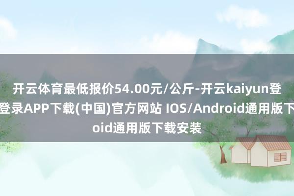 开云体育最低报价54.00元/公斤-开云kaiyun登录入口登录APP下载(中国)官方网站 IOS/Android通用版下载安装