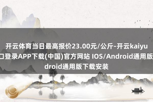 开云体育当日最高报价23.00元/公斤-开云kaiyun登录入口登录APP下载(中国)官方网站 IOS/Android通用版下载安装