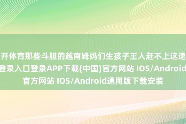 云开体育那些斗胆的越南姆妈们生孩子王人赶不上这速率啊-开云kaiyun登录入口登录APP下载(中国)官方网站 IOS/Android通用版下载安装