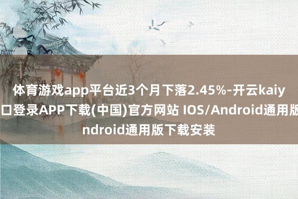 体育游戏app平台近3个月下落2.45%-开云kaiyun登录入口登录APP下载(中国)官方网站 IOS/Android通用版下载安装