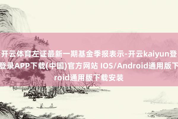 开云体育左证最新一期基金季报表示-开云kaiyun登录入口登录APP下载(中国)官方网站 IOS/Android通用版下载安装