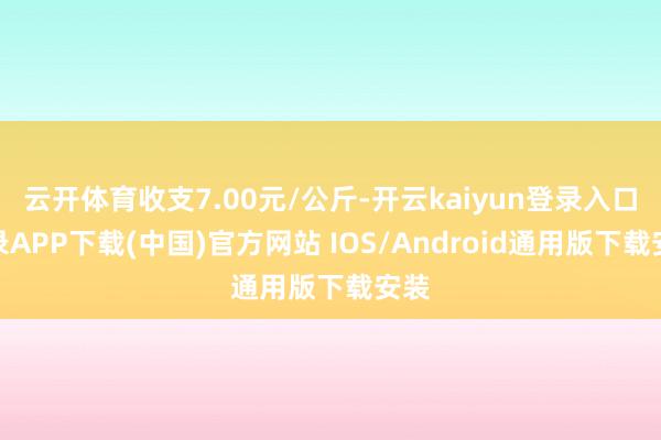 云开体育收支7.00元/公斤-开云kaiyun登录入口登录APP下载(中国)官方网站 IOS/Android通用版下载安装