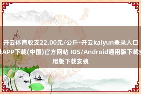 开云体育收支22.00元/公斤-开云kaiyun登录入口登录APP下载(中国)官方网站 IOS/Android通用版下载安装