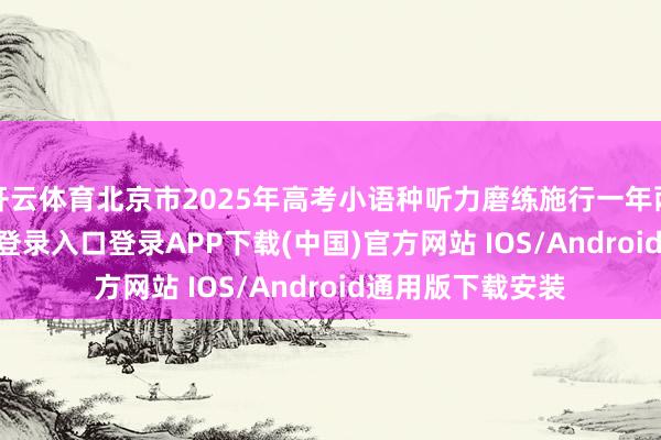 开云体育北京市2025年高考小语种听力磨练施行一年两考-开云kaiyun登录入口登录APP下载(中国)官方网站 IOS/Android通用版下载安装
