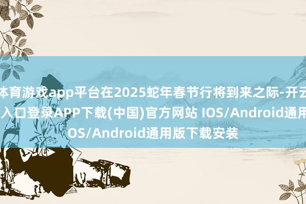 体育游戏app平台在2025蛇年春节行将到来之际-开云kaiyun登录入口登录APP下载(中国)官方网站 IOS/Android通用版下载安装