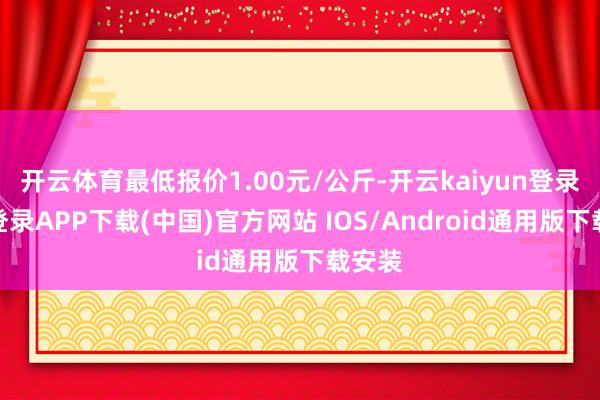 开云体育最低报价1.00元/公斤-开云kaiyun登录入口登录APP下载(中国)官方网站 IOS/Android通用版下载安装