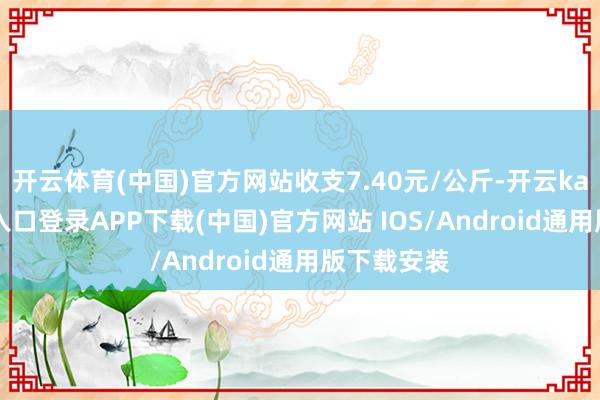 开云体育(中国)官方网站收支7.40元/公斤-开云kaiyun登录入口登录APP下载(中国)官方网站 IOS/Android通用版下载安装