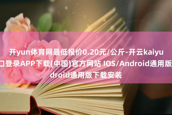 开yun体育网最低报价0.20元/公斤-开云kaiyun登录入口登录APP下载(中国)官方网站 IOS/Android通用版下载安装