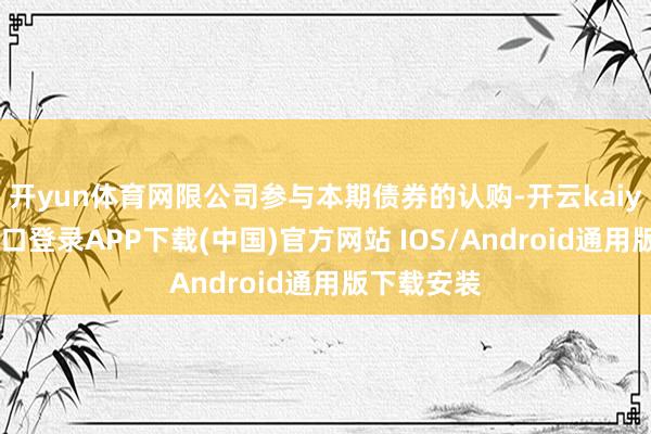 开yun体育网限公司参与本期债券的认购-开云kaiyun登录入口登录APP下载(中国)官方网站 IOS/Android通用版下载安装