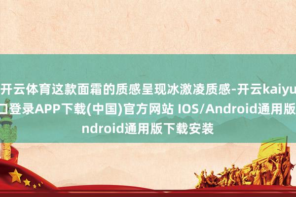 开云体育这款面霜的质感呈现冰激凌质感-开云kaiyun登录入口登录APP下载(中国)官方网站 IOS/Android通用版下载安装