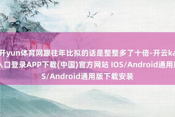 开yun体育网跟往年比拟的话是整整多了十倍-开云kaiyun登录入口登录APP下载(中国)官方网站 IOS/Android通用版下载安装