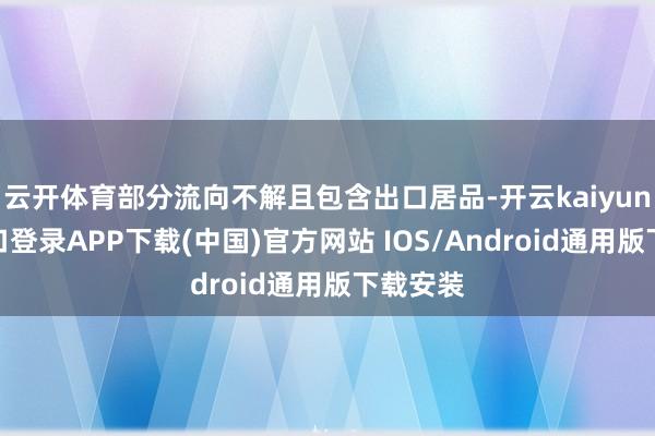 云开体育部分流向不解且包含出口居品-开云kaiyun登录入口登录APP下载(中国)官方网站 IOS/Android通用版下载安装