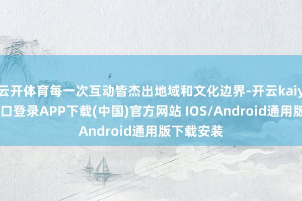 云开体育每一次互动皆杰出地域和文化边界-开云kaiyun登录入口登录APP下载(中国)官方网站 IOS/Android通用版下载安装