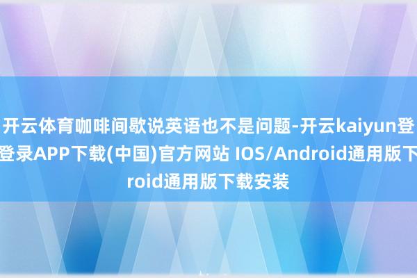 开云体育咖啡间歇说英语也不是问题-开云kaiyun登录入口登录APP下载(中国)官方网站 IOS/Android通用版下载安装