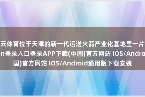 开云体育位于天津的新一代运送火箭产业化基地里一片禁绝状态-开云kaiyun登录入口登录APP下载(中国)官方网站 IOS/Android通用版下载安装