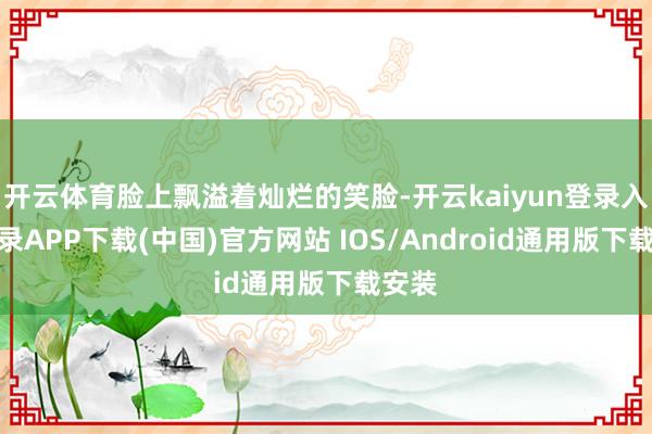 开云体育脸上飘溢着灿烂的笑脸-开云kaiyun登录入口登录APP下载(中国)官方网站 IOS/Android通用版下载安装