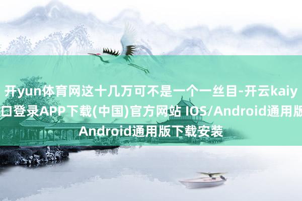 开yun体育网这十几万可不是一个一丝目-开云kaiyun登录入口登录APP下载(中国)官方网站 IOS/Android通用版下载安装
