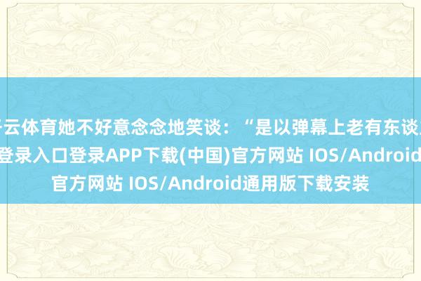 开云体育她不好意念念地笑谈：“是以弹幕上老有东谈主说-开云kaiyun登录入口登录APP下载(中国)官方网站 IOS/Android通用版下载安装