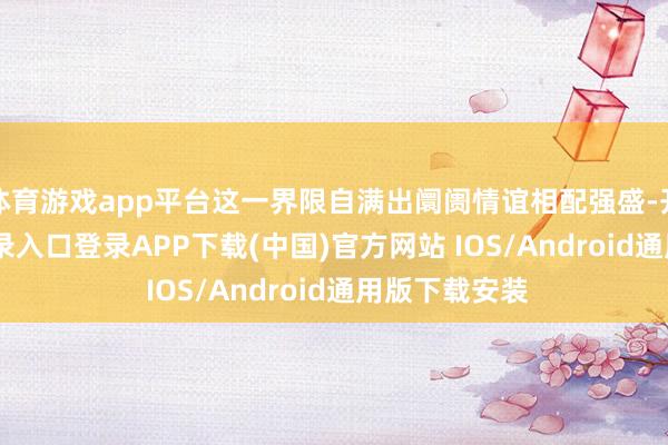 体育游戏app平台这一界限自满出阛阓情谊相配强盛-开云kaiyun登录入口登录APP下载(中国)官方网站 IOS/Android通用版下载安装