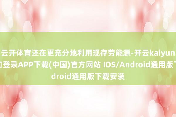 云开体育还在更充分地利用现存劳能源-开云kaiyun登录入口登录APP下载(中国)官方网站 IOS/Android通用版下载安装
