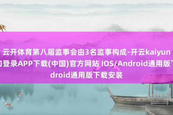 云开体育第八届监事会由3名监事构成-开云kaiyun登录入口登录APP下载(中国)官方网站 IOS/Android通用版下载安装