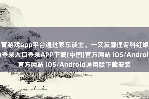 体育游戏app平台通过家东谈主、一又友鄙俚专科红娘的先容-开云kaiyun登录入口登录APP下载(中国)官方网站 IOS/Android通用版下载安装