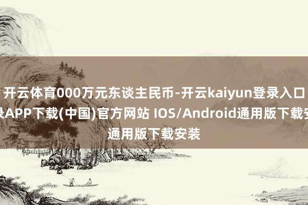 开云体育000万元东谈主民币-开云kaiyun登录入口登录APP下载(中国)官方网站 IOS/Android通用版下载安装