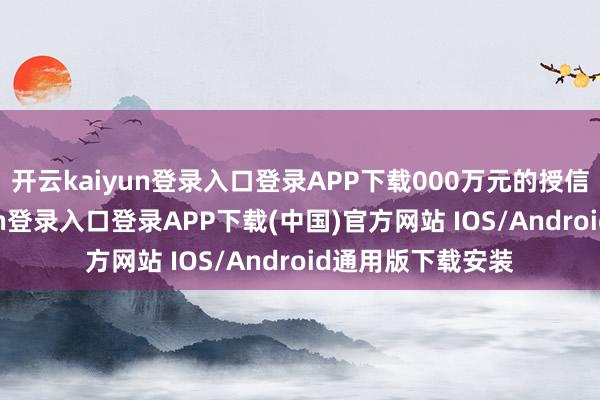 开云kaiyun登录入口登录APP下载000万元的授信额度-开云kaiyun登录入口登录APP下载(中国)官方网站 IOS/Android通用版下载安装