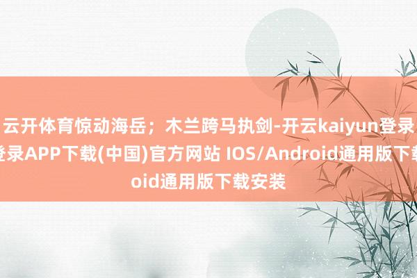 云开体育惊动海岳；木兰跨马执剑-开云kaiyun登录入口登录APP下载(中国)官方网站 IOS/Android通用版下载安装