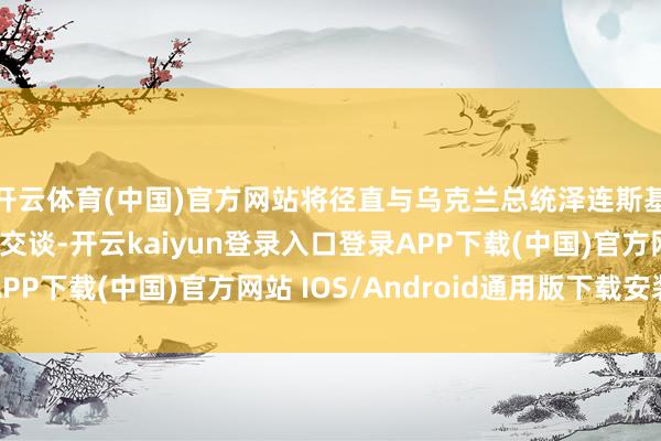 开云体育(中国)官方网站将径直与乌克兰总统泽连斯基及乌克兰交流层打交谈-开云kaiyun登录入口登录APP下载(中国)官方网站 IOS/Android通用版下载安装