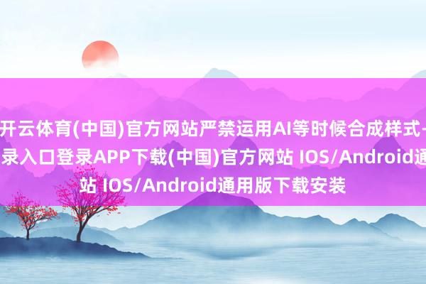 开云体育(中国)官方网站严禁运用AI等时候合成样式-开云kaiyun登录入口登录APP下载(中国)官方网站 IOS/Android通用版下载安装