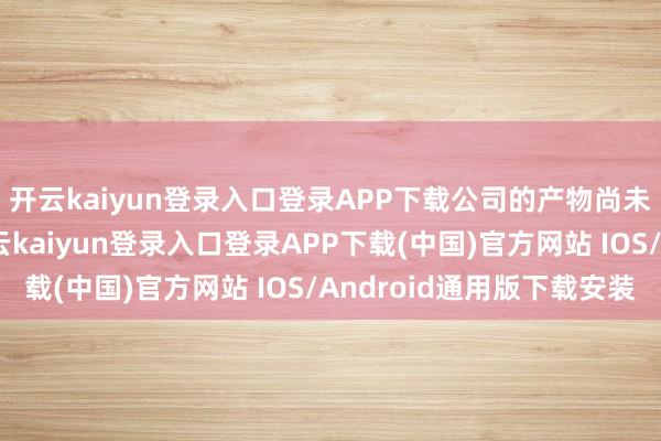 开云kaiyun登录入口登录APP下载公司的产物尚未诓骗到深海产物-开云kaiyun登录入口登录APP下载(中国)官方网站 IOS/Android通用版下载安装