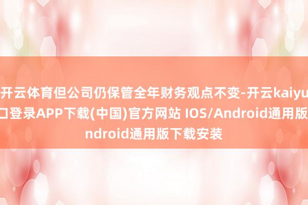 开云体育但公司仍保管全年财务观点不变-开云kaiyun登录入口登录APP下载(中国)官方网站 IOS/Android通用版下载安装