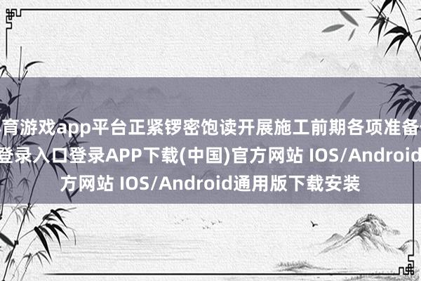 体育游戏app平台正紧锣密饱读开展施工前期各项准备使命-开云kaiyun登录入口登录APP下载(中国)官方网站 IOS/Android通用版下载安装