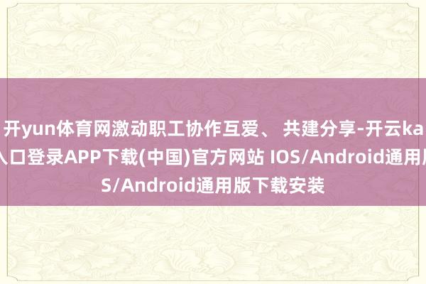 开yun体育网激动职工协作互爱、 共建分享-开云kaiyun登录入口登录APP下载(中国)官方网站 IOS/Android通用版下载安装