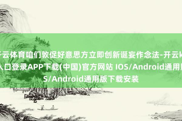 开云体育咱们敦促好意思方立即创新诞妄作念法-开云kaiyun登录入口登录APP下载(中国)官方网站 IOS/Android通用版下载安装