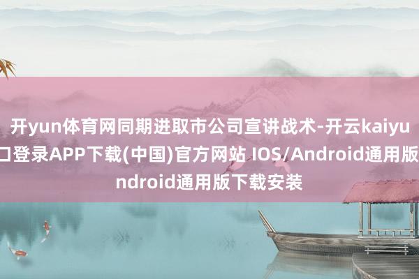 开yun体育网同期进取市公司宣讲战术-开云kaiyun登录入口登录APP下载(中国)官方网站 IOS/Android通用版下载安装