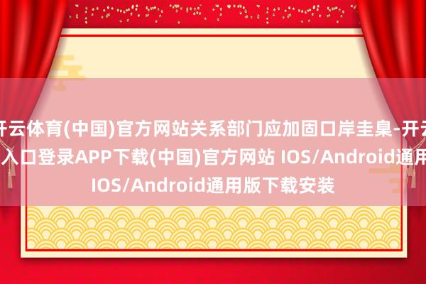 开云体育(中国)官方网站关系部门应加固口岸圭臬-开云kaiyun登录入口登录APP下载(中国)官方网站 IOS/Android通用版下载安装