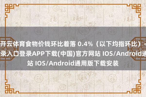 开云体育食物价钱环比着落 0.4%（以下均指环比）-开云kaiyun登录入口登录APP下载(中国)官方网站 IOS/Android通用版下载安装